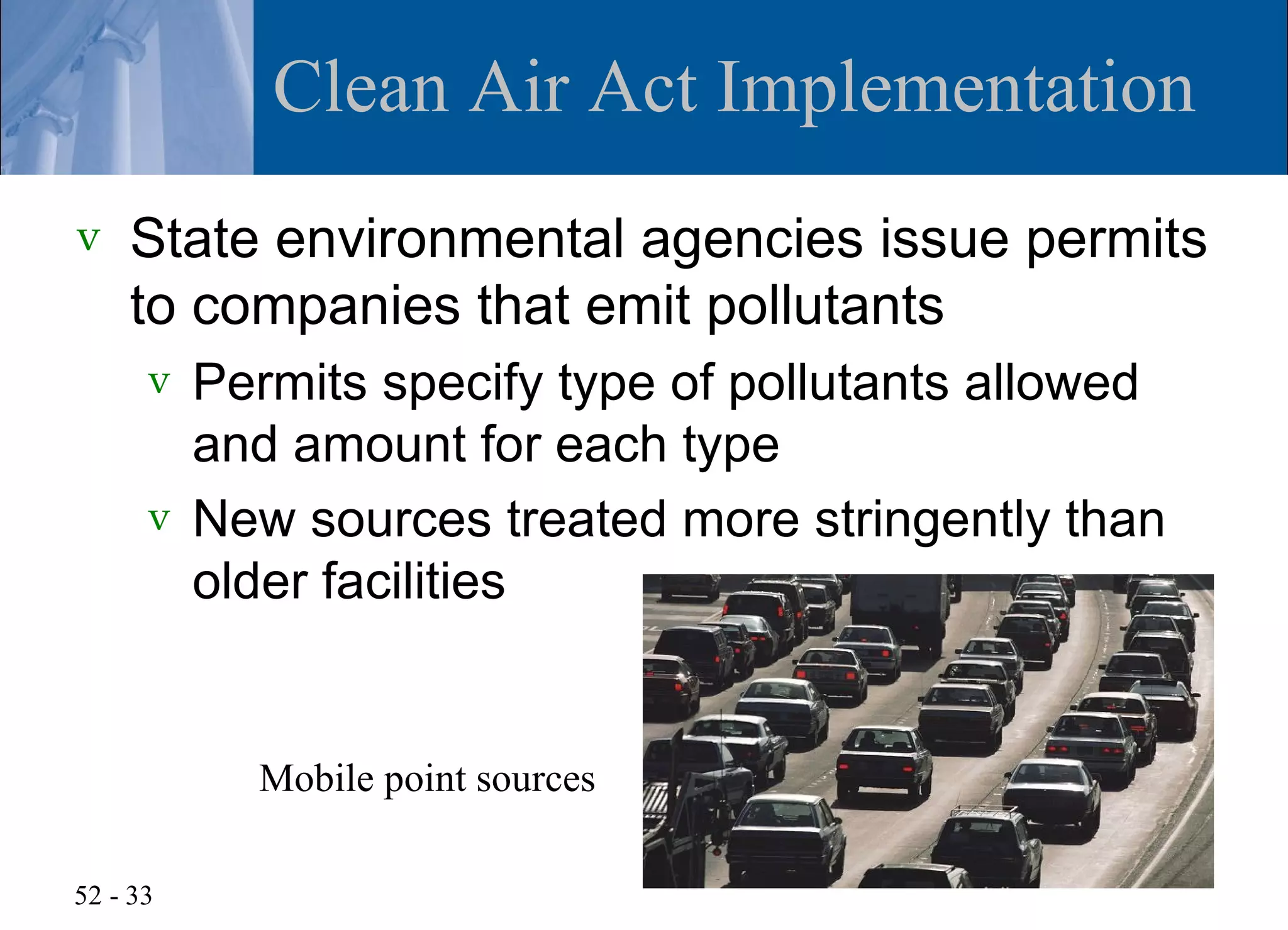 Clean Air Act Implementation
v   State environmental agencies issue permits
    to companies that emit pollutants
      v Permits specify type of pollutants allowed
        and amount for each type
      v New sources treated more stringently than
        older facilities


          Mobile point sources

52 - 33
 