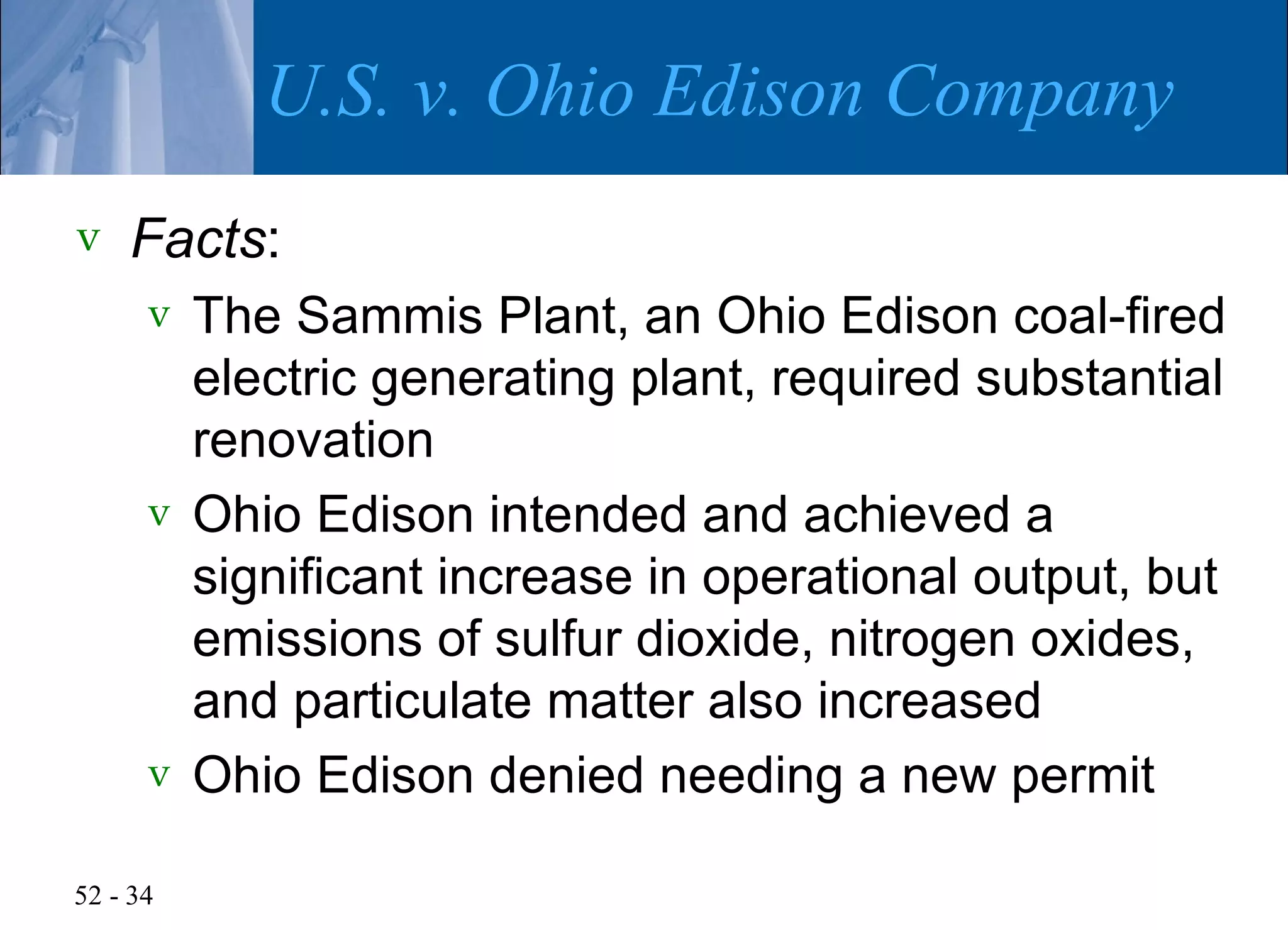 U.S. v. Ohio Edison Company
v   Facts:
      v The Sammis Plant, an Ohio Edison coal-fired
        electric generating plant, required substantial
        renovation
      v Ohio Edison intended and achieved a
        significant increase in operational output, but
        emissions of sulfur dioxide, nitrogen oxides,
        and particulate matter also increased
      v Ohio Edison denied needing a new permit

52 - 34
 