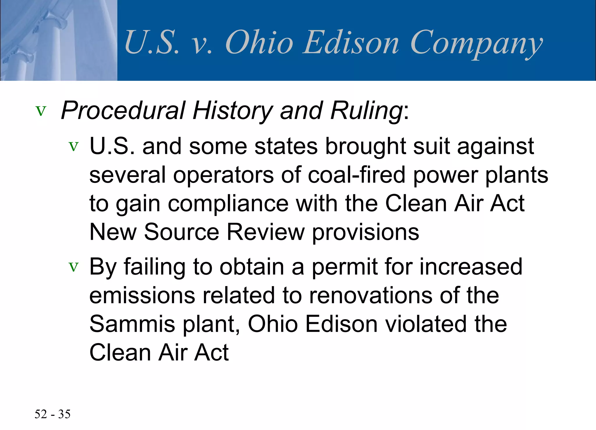 U.S. v. Ohio Edison Company
v   Procedural History and Ruling:
      v U.S. and some states brought suit against
        several operators of coal-fired power plants
        to gain compliance with the Clean Air Act
        New Source Review provisions
      v By failing to obtain a permit for increased
        emissions related to renovations of the
        Sammis plant, Ohio Edison violated the
        Clean Air Act

52 - 35
 