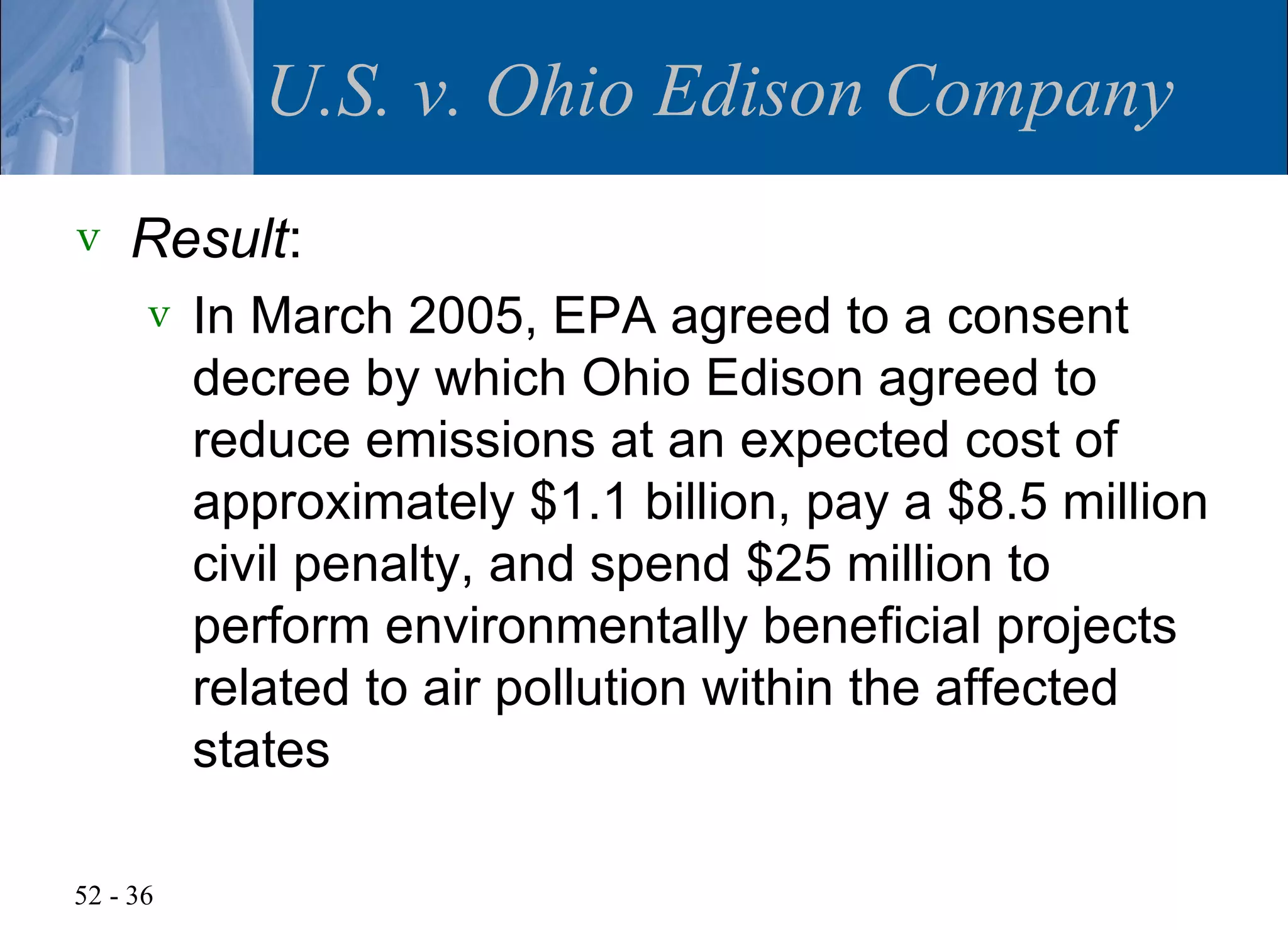 U.S. v. Ohio Edison Company
v   Result:
      v   In March 2005, EPA agreed to a consent
          decree by which Ohio Edison agreed to
          reduce emissions at an expected cost of
          approximately $1.1 billion, pay a $8.5 million
          civil penalty, and spend $25 million to
          perform environmentally beneficial projects
          related to air pollution within the affected
          states

52 - 36
 