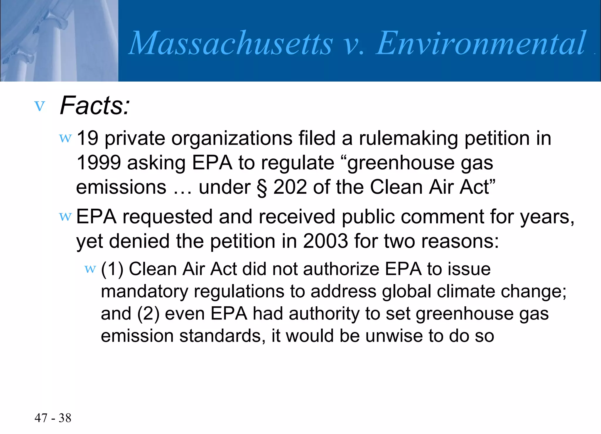 Massachusetts v. Environmental P
v   Facts:
    w 19 private organizations filed a rulemaking petition in
      1999 asking EPA to regulate “greenhouse gas
      emissions … under § 202 of the Clean Air Act”
    w EPA requested and received public comment for years,
      yet denied the petition in 2003 for two reasons:
          w (1)Clean Air Act did not authorize EPA to issue
            mandatory regulations to address global climate change;
            and (2) even EPA had authority to set greenhouse gas
            emission standards, it would be unwise to do so



47 - 38
 