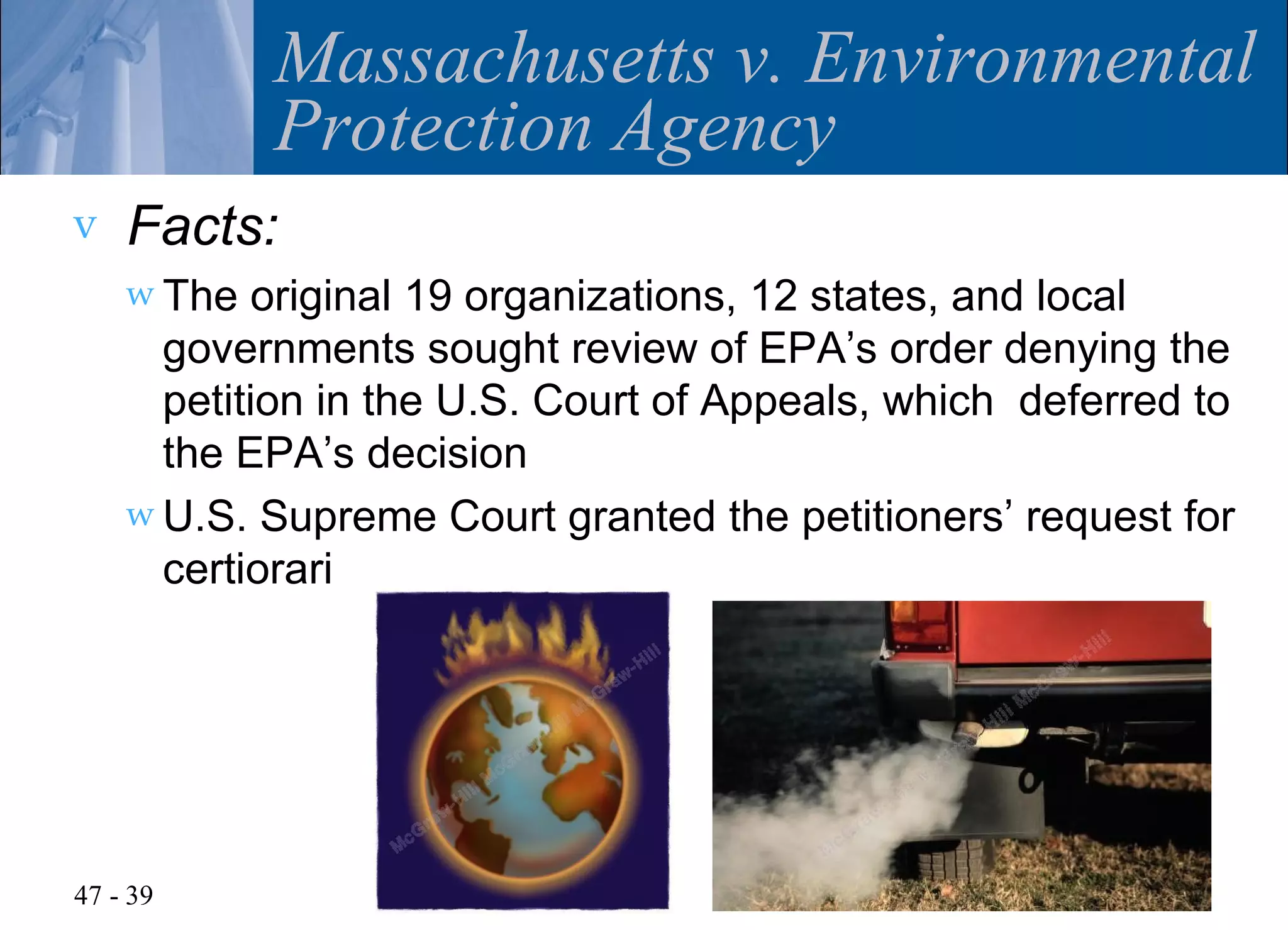 Massachusetts v. Environmental
            Protection Agency
v   Facts:
    w The  original 19 organizations, 12 states, and local
      governments sought review of EPA’s order denying the
      petition in the U.S. Court of Appeals, which deferred to
      the EPA’s decision
    w U.S. Supreme Court granted the petitioners’ request for
      certiorari




47 - 39
 