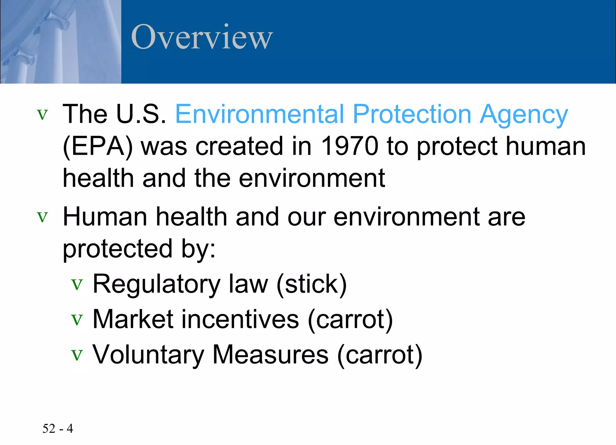 Overview
v   The U.S. Environmental Protection Agency
    (EPA) was created in 1970 to protect human
    health and the environment
v   Human health and our environment are
    protected by:
     v Regulatory law (stick)
     v Market incentives (carrot)
     v Voluntary Measures (carrot)


52 - 4
 