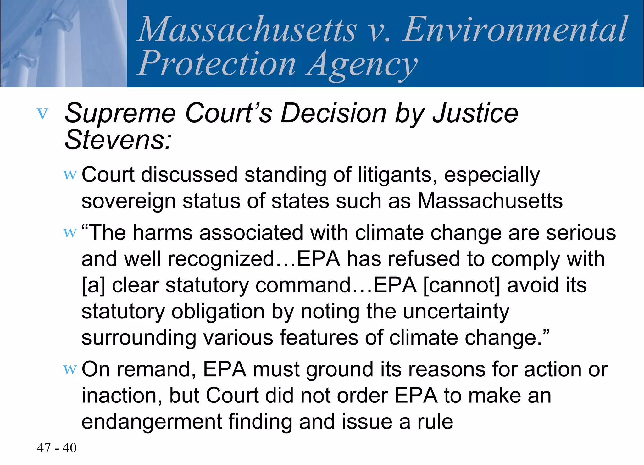 Massachusetts v. Environmental
              Protection Agency
v   Supreme Court’s Decision by Justice
    Stevens:
    w Court  discussed standing of litigants, especially
      sovereign status of states such as Massachusetts
    w “The harms associated with climate change are serious
      and well recognized…EPA has refused to comply with
      [a] clear statutory command…EPA [cannot] avoid its
      statutory obligation by noting the uncertainty
      surrounding various features of climate change.”
    w On remand, EPA must ground its reasons for action or
      inaction, but Court did not order EPA to make an
      endangerment finding and issue a rule
47 - 40
 