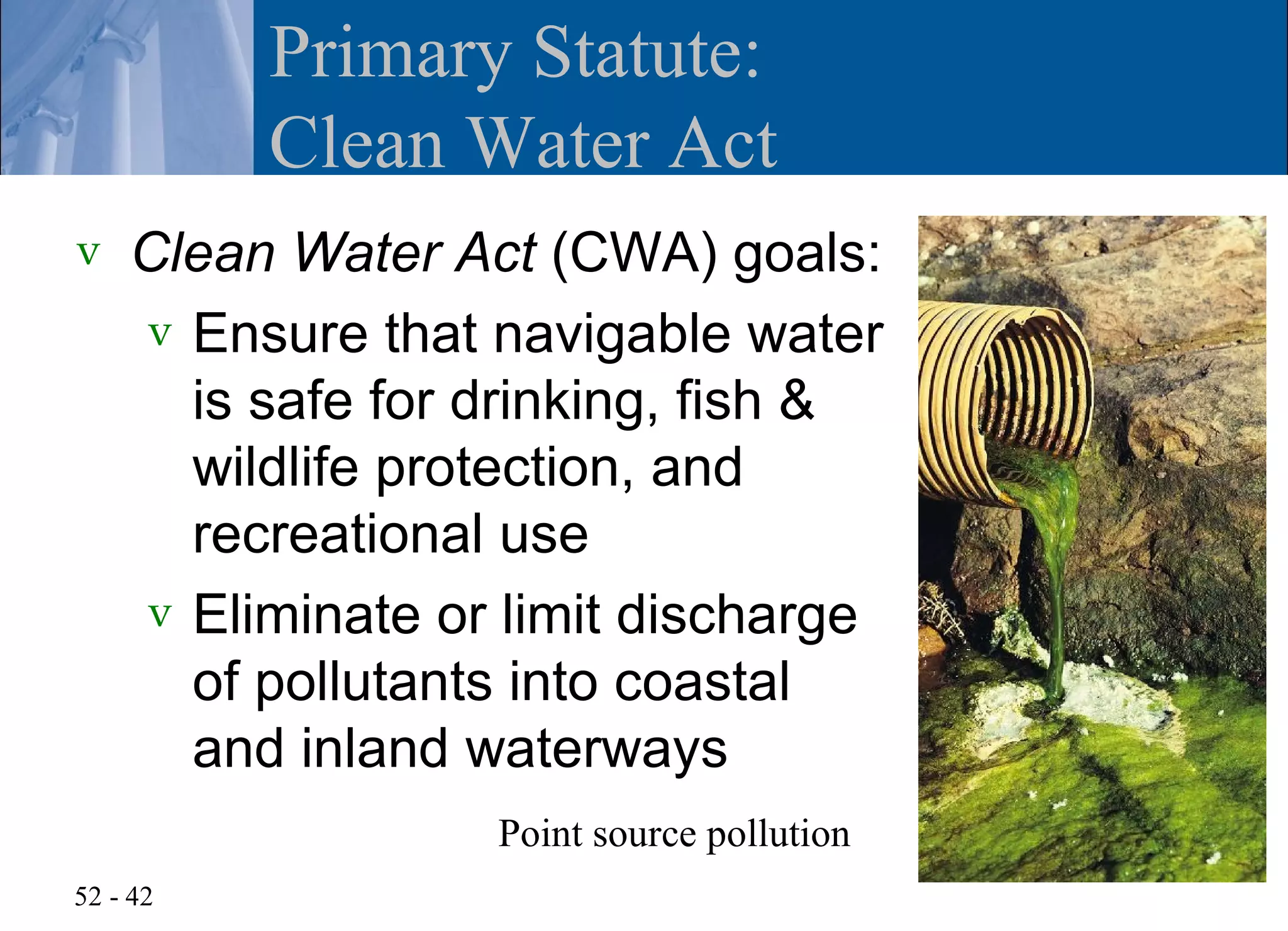 Primary Statute:
          Clean Water Act
v   Clean Water Act (CWA) goals:
    v Ensure that navigable water
      is safe for drinking, fish &
      wildlife protection, and
      recreational use
    v Eliminate or limit discharge
      of pollutants into coastal
      and inland waterways
                  Point source pollution
52 - 42
 