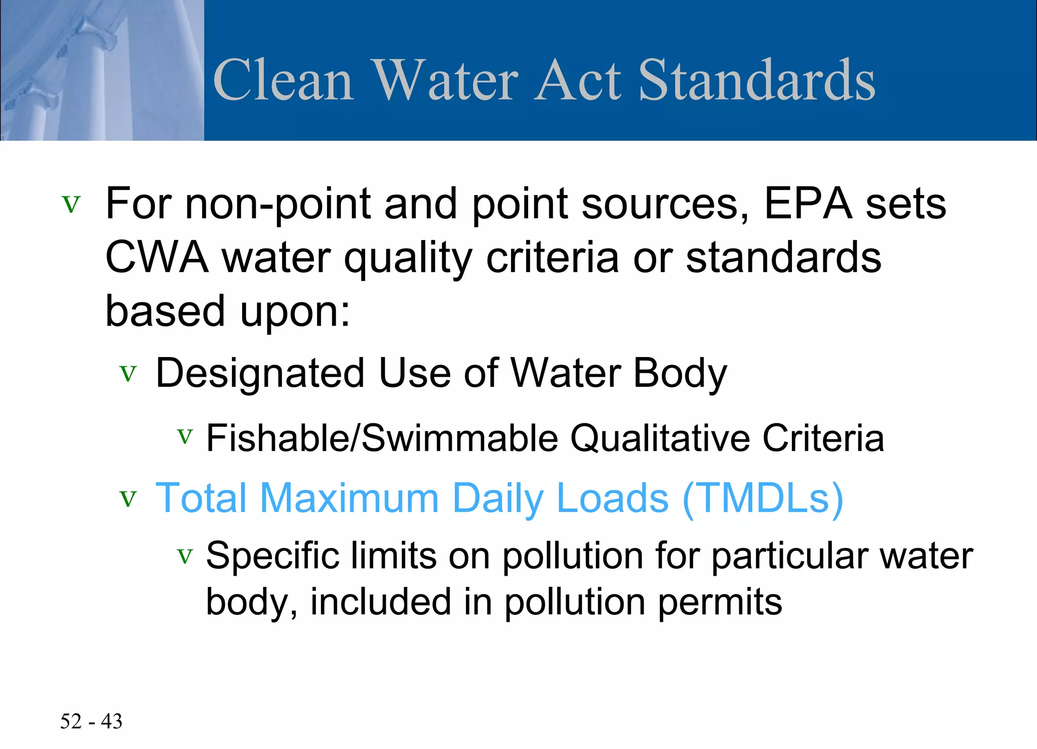 Clean Water Act Standards
v   For non-point and point sources, EPA sets
    CWA water quality criteria or standards
    based upon:
      v   Designated Use of Water Body
           v   Fishable/Swimmable Qualitative Criteria
      v   Total Maximum Daily Loads (TMDLs)
           v   Specific limits on pollution for particular water
               body, included in pollution permits

52 - 43
 