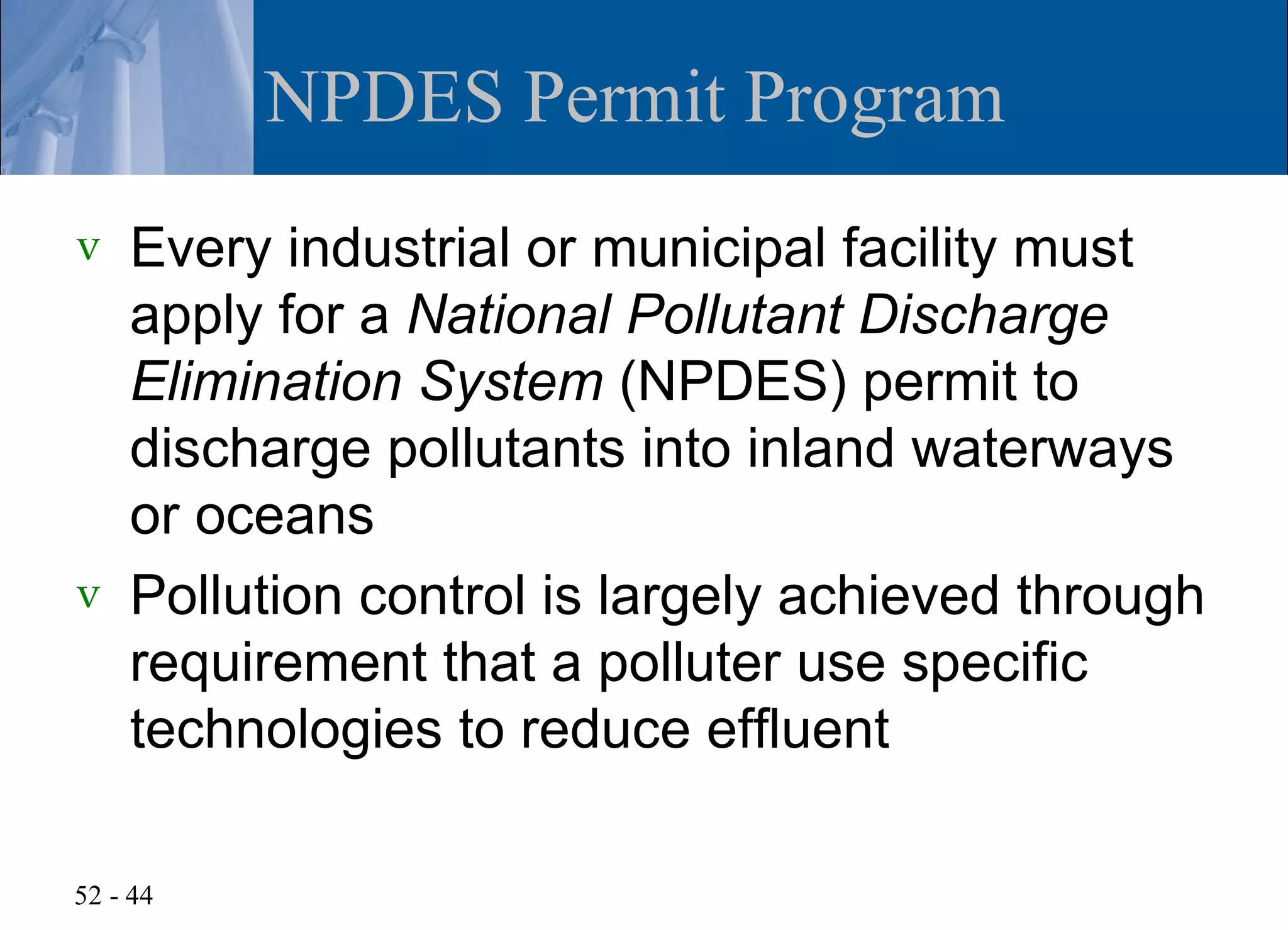 NPDES Permit Program
v   Every industrial or municipal facility must
    apply for a National Pollutant Discharge
    Elimination System (NPDES) permit to
    discharge pollutants into inland waterways
    or oceans
v   Pollution control is largely achieved through
    requirement that a polluter use specific
    technologies to reduce effluent

52 - 44
 