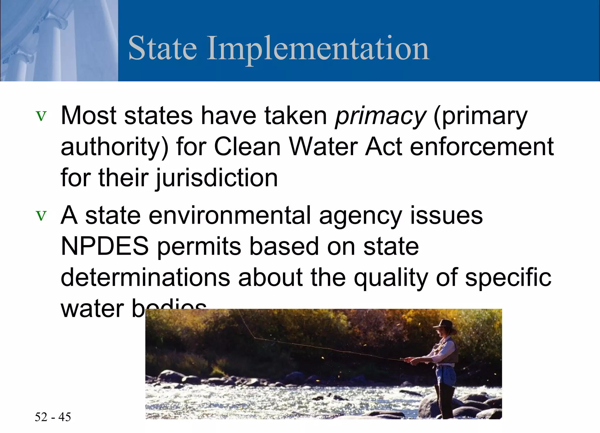 State Implementation
v   Most states have taken primacy (primary
    authority) for Clean Water Act enforcement
    for their jurisdiction
v   A state environmental agency issues
    NPDES permits based on state
    determinations about the quality of specific
    water bodies



52 - 45
 