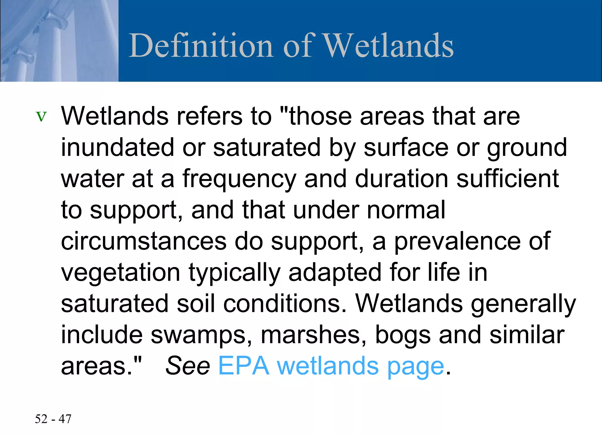 Definition of Wetlands
v   Wetlands refers to "those areas that are
    inundated or saturated by surface or ground
    water at a frequency and duration sufficient
    to support, and that under normal
    circumstances do support, a prevalence of
    vegetation typically adapted for life in
    saturated soil conditions. Wetlands generally
    include swamps, marshes, bogs and similar
    areas." See EPA wetlands page.
52 - 47
 