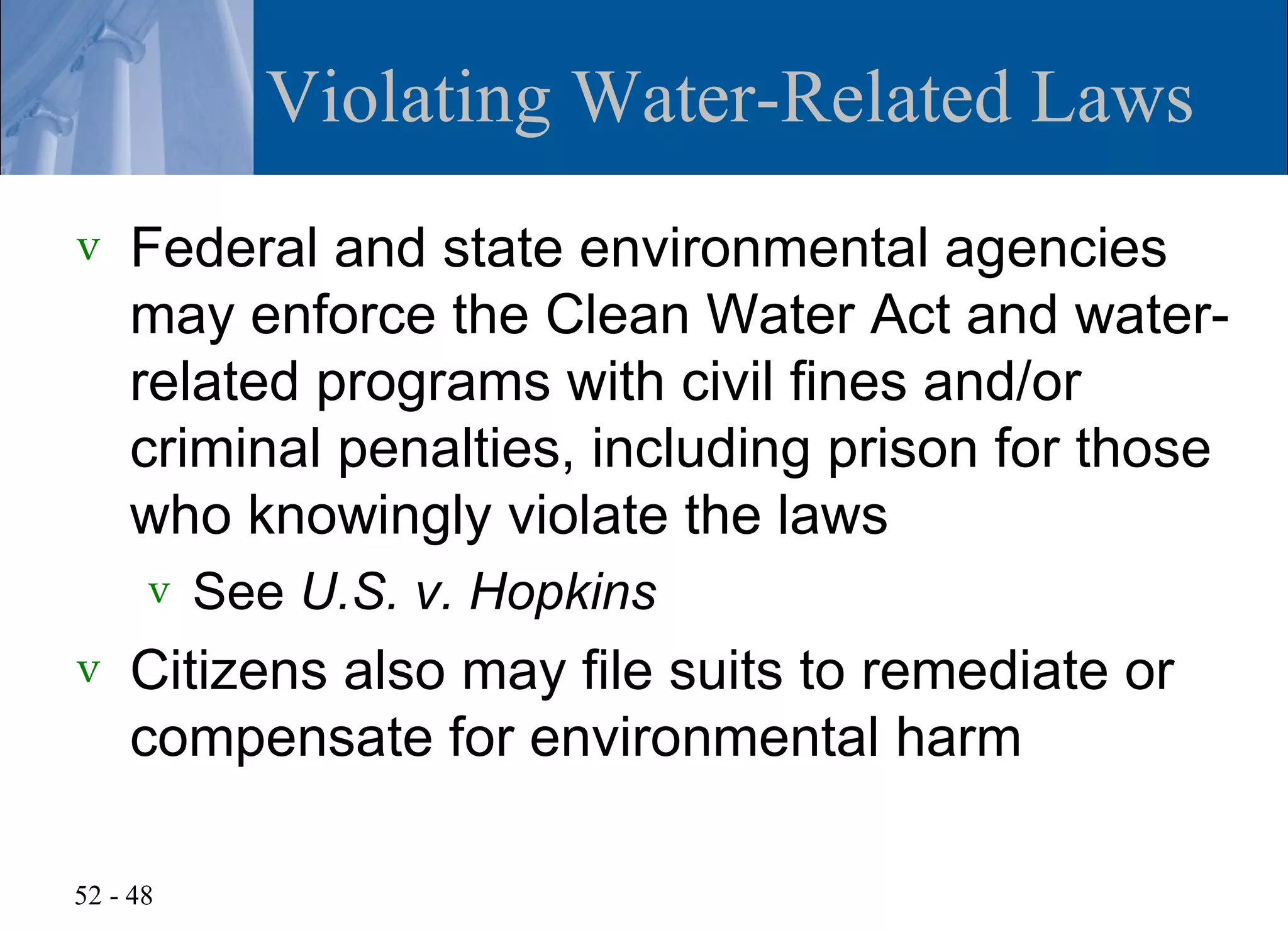 Violating Water-Related Laws
v   Federal and state environmental agencies
    may enforce the Clean Water Act and water-
    related programs with civil fines and/or
    criminal penalties, including prison for those
    who knowingly violate the laws
      v   See U.S. v. Hopkins
v   Citizens also may file suits to remediate or
    compensate for environmental harm

52 - 48
 