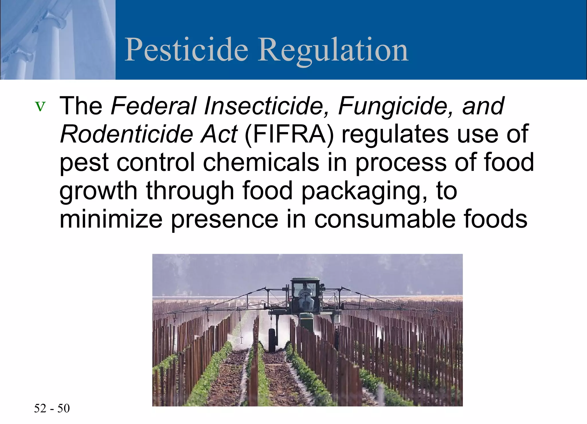 Pesticide Regulation
v   The Federal Insecticide, Fungicide, and
    Rodenticide Act (FIFRA) regulates use of
    pest control chemicals in process of food
    growth through food packaging, to
    minimize presence in consumable foods




52 - 50
 