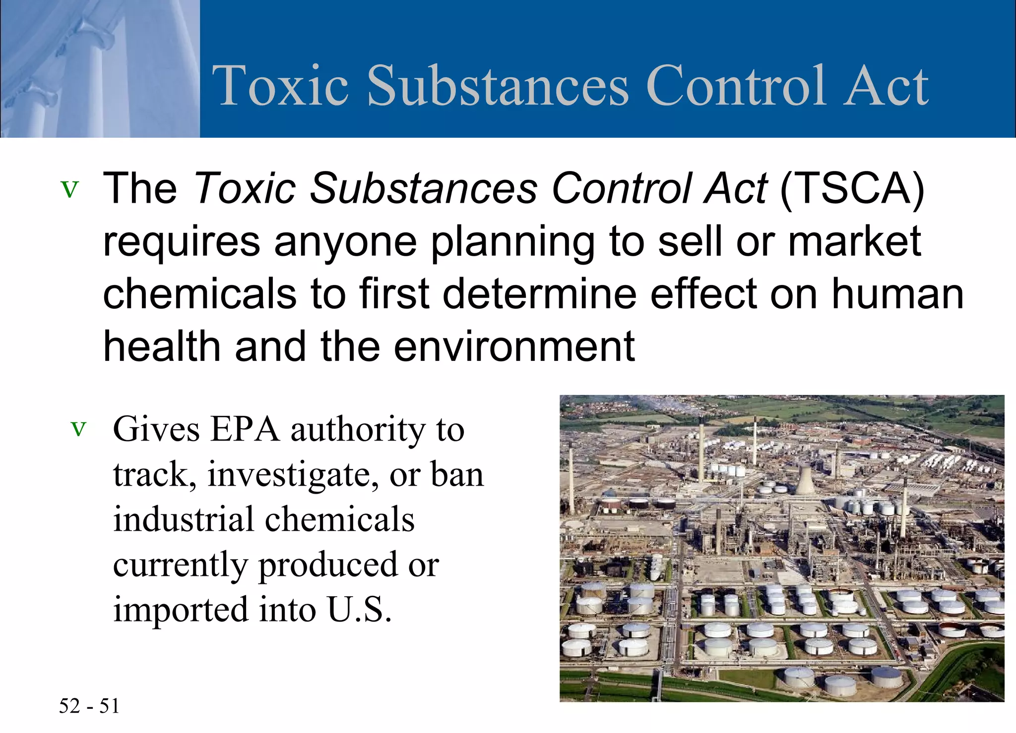 Toxic Substances Control Act
v    The Toxic Substances Control Act (TSCA)
     requires anyone planning to sell or market
     chemicals to first determine effect on human
     health and the environment
 v    Gives EPA authority to
      track, investigate, or ban
      industrial chemicals
      currently produced or
      imported into U.S.

52 - 51
 