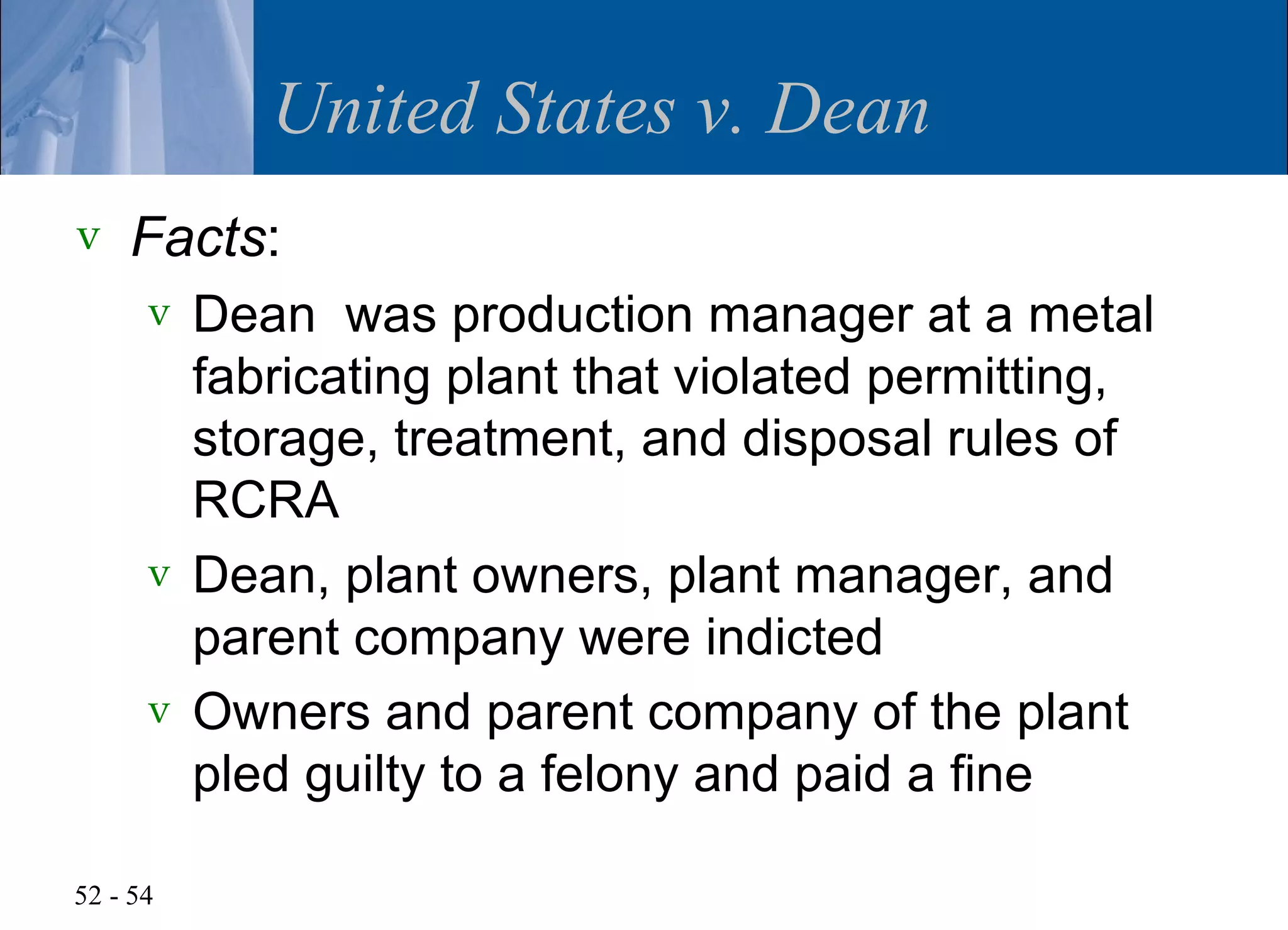 United States v. Dean
v   Facts:
      v Dean was production manager at a metal
        fabricating plant that violated permitting,
        storage, treatment, and disposal rules of
        RCRA
      v Dean, plant owners, plant manager, and
        parent company were indicted
      v Owners and parent company of the plant
        pled guilty to a felony and paid a fine

52 - 54
 
