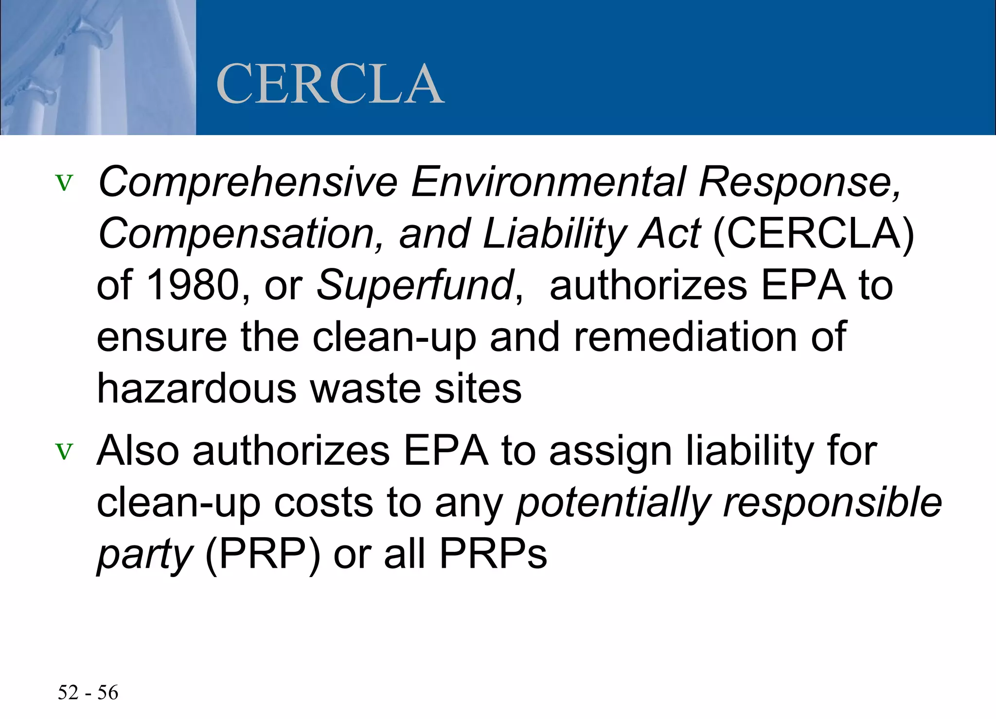 CERCLA
v   Comprehensive Environmental Response,
    Compensation, and Liability Act (CERCLA)
    of 1980, or Superfund, authorizes EPA to
    ensure the clean-up and remediation of
    hazardous waste sites
v   Also authorizes EPA to assign liability for
    clean-up costs to any potentially responsible
    party (PRP) or all PRPs


52 - 56
 