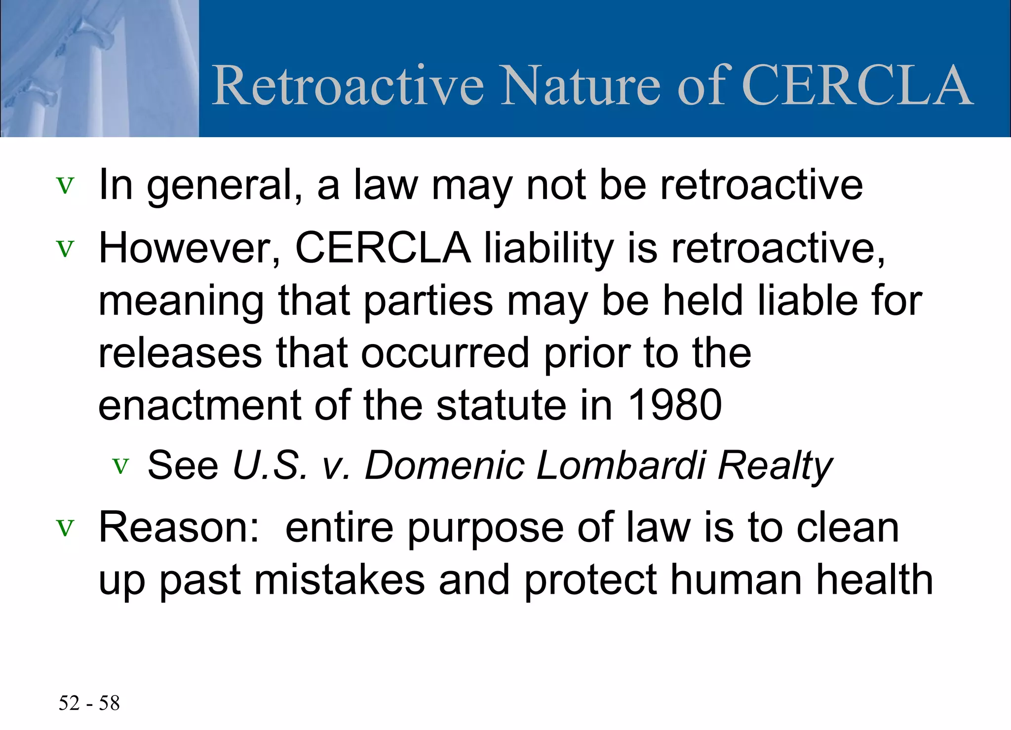 Retroactive Nature of CERCLA
v   In general, a law may not be retroactive
v   However, CERCLA liability is retroactive,
    meaning that parties may be held liable for
    releases that occurred prior to the
    enactment of the statute in 1980
      v   See U.S. v. Domenic Lombardi Realty
v   Reason: entire purpose of law is to clean
    up past mistakes and protect human health

52 - 58
 