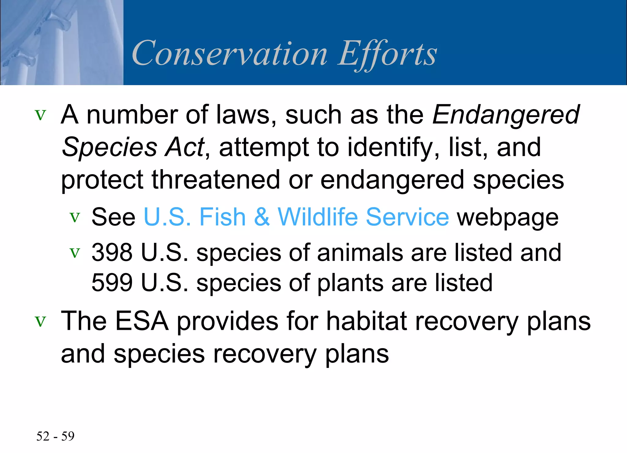 Conservation Efforts
v   A number of laws, such as the Endangered
    Species Act, attempt to identify, list, and
    protect threatened or endangered species
      v See U.S. Fish & Wildlife Service webpage
      v 398 U.S. species of animals are listed and
        599 U.S. species of plants are listed
v   The ESA provides for habitat recovery plans
    and species recovery plans

52 - 59
 