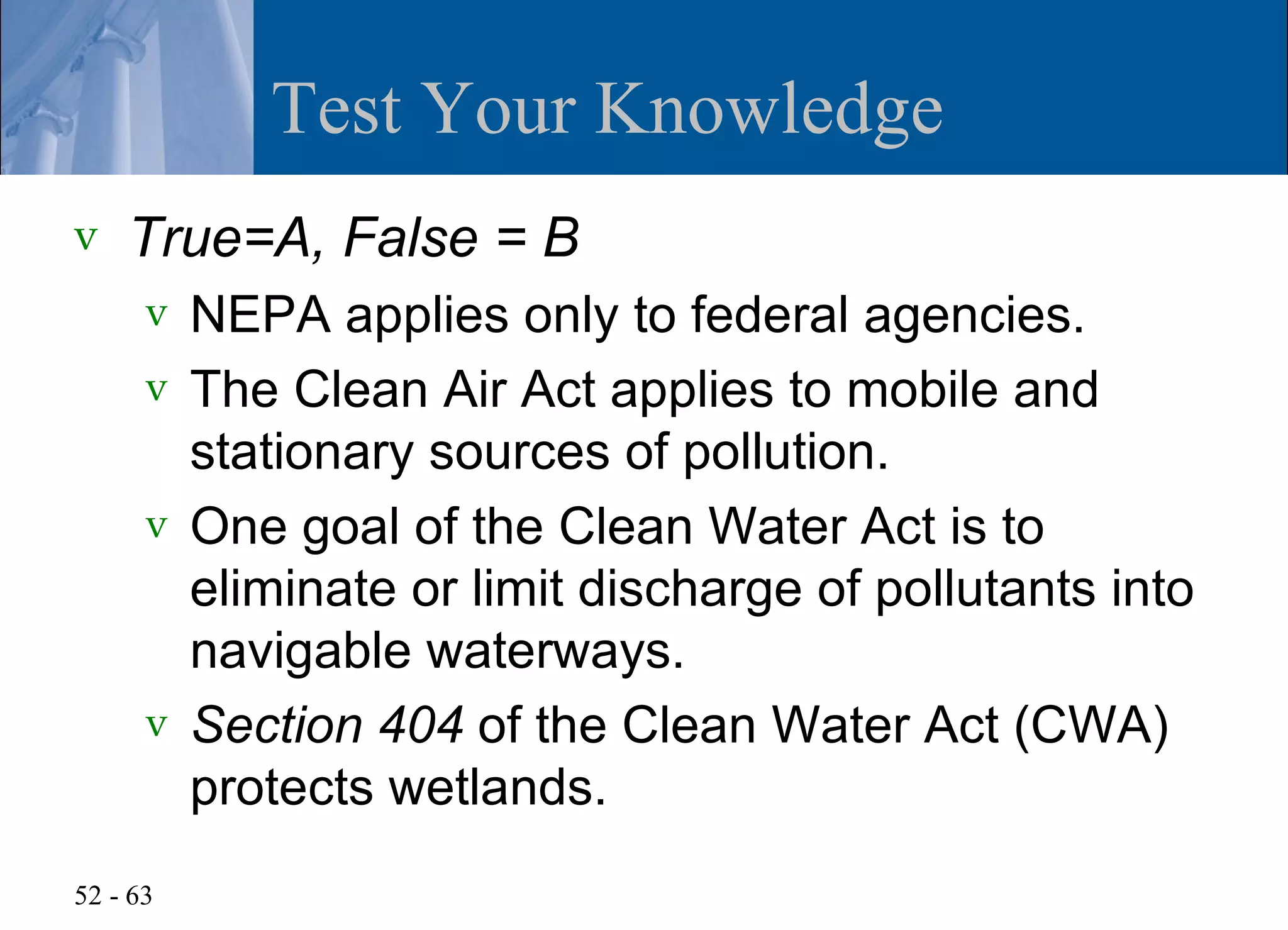 Test Your Knowledge
v   True=A, False = B
      v NEPA applies only to federal agencies.
      v The Clean Air Act applies to mobile and
        stationary sources of pollution.
      v One goal of the Clean Water Act is to
        eliminate or limit discharge of pollutants into
        navigable waterways.
      v Section 404 of the Clean Water Act (CWA)
        protects wetlands.
52 - 63
 