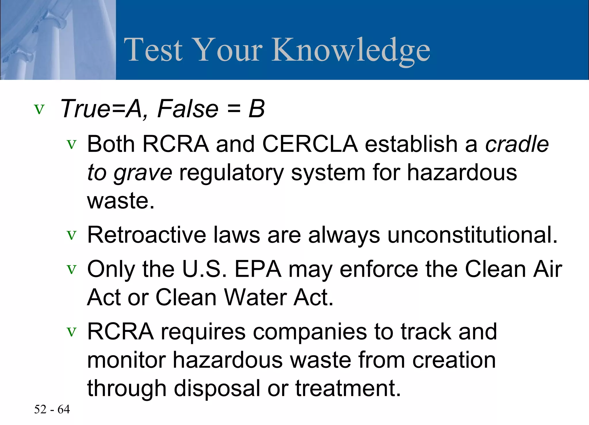 Test Your Knowledge
v   True=A, False = B
      v Both RCRA and CERCLA establish a cradle
        to grave regulatory system for hazardous
        waste.
      v Retroactive laws are always unconstitutional.
      v Only the U.S. EPA may enforce the Clean Air
        Act or Clean Water Act.
      v RCRA requires companies to track and
        monitor hazardous waste from creation
        through disposal or treatment.
52 - 64
 