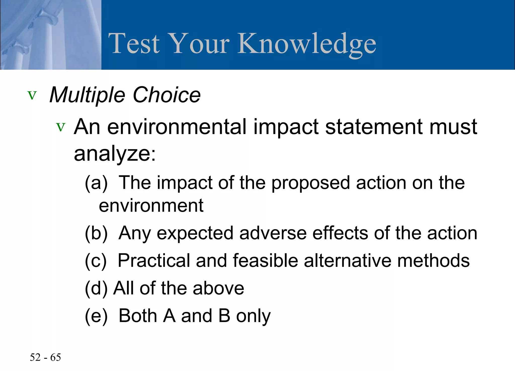 Test Your Knowledge
v   Multiple Choice
    v An environmental impact statement must
      analyze:
          (a) The impact of the proposed action on the
            environment
          (b) Any expected adverse effects of the action
          (c) Practical and feasible alternative methods
          (d) All of the above
          (e) Both A and B only

52 - 65
 