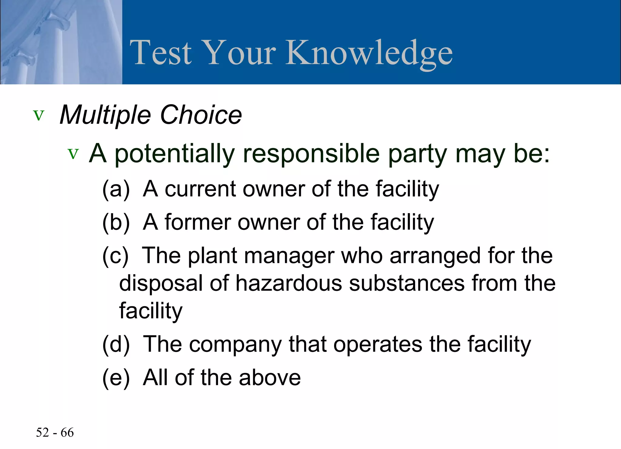 Test Your Knowledge
v   Multiple Choice
    v A potentially responsible party may be:
          (a) A current owner of the facility
          (b) A former owner of the facility
          (c) The plant manager who arranged for the
            disposal of hazardous substances from the
            facility
          (d) The company that operates the facility
          (e) All of the above

52 - 66
 