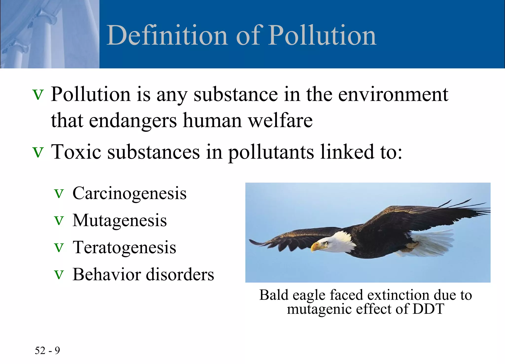 Definition of Pollution
v Pollution is any substance in the environment
  that endangers human welfare
v Toxic substances in pollutants linked to:
    v    Carcinogenesis
    v    Mutagenesis
    v    Teratogenesis
    v    Behavior disorders
                              Bald eagle faced extinction due to
                                  mutagenic effect of DDT

52 - 9
 