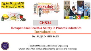 Introduction
Dr. SAJJAD HUSSAIN
Ghulam Ishaq Khan Institute of Engineering Sciences and Technology
Faculty of Materials and Chemical Engineering
Occupational Health & Safety in Process Industries
CH534
 