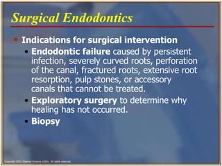 Indications for surgical intervention Endodontic failure  caused by persistent infection, severely curved roots, perforation of the canal, fractured roots, extensive root resorption, pulp stones, or accessory canals that cannot be treated. Exploratory surgery  to determine why healing has not occurred.   Biopsy  Surgical Endodontics   