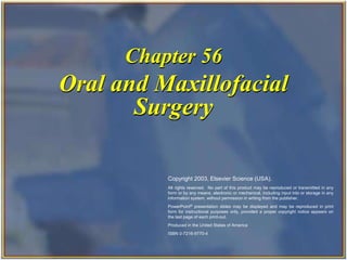Copyright 2003, Elsevier Science (USA). All rights reserved.
Oral and Maxillofacial
Surgery
Chapter 56
Copyright 2003, Elsevier Science (USA).
All rights reserved. No part of this product may be reproduced or transmitted in any
form or by any means, electronic or mechanical, including input into or storage in any
information system, without permission in writing from the publisher.
PowerPoint® presentation slides may be displayed and may be reproduced in print
form for instructional purposes only, provided a proper copyright notice appears on
the last page of each print-out.
Produced in the United States of America
ISBN 0-7216-9770-4
 