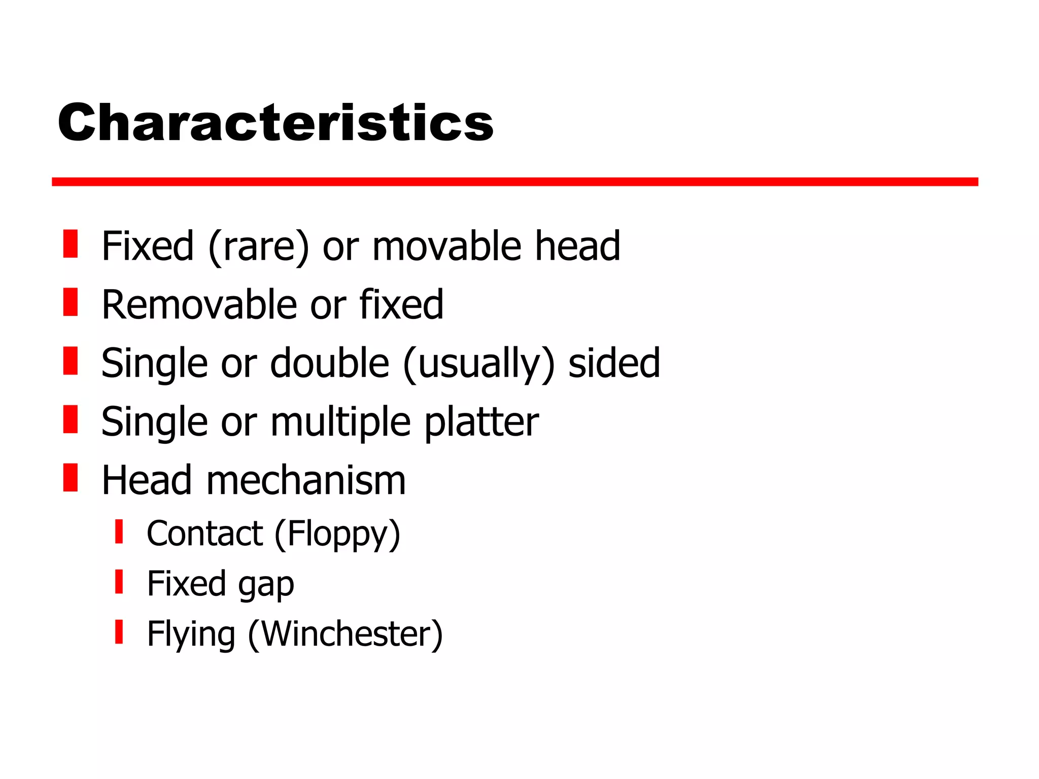 Characteristics Fixed (rare) or movable head Removable or fixed Single or double (usually) sided Single or multiple platter Head mechanism Contact (Floppy) Fixed gap Flying (Winchester) 