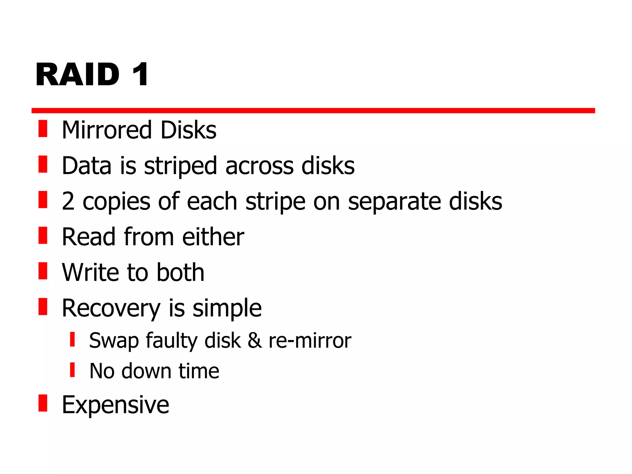 RAID 1 Mirrored Disks Data is striped across disks 2 copies of each stripe on separate disks Read from either Write to both Recovery is simple Swap faulty disk & re-mirror No down time Expensive 