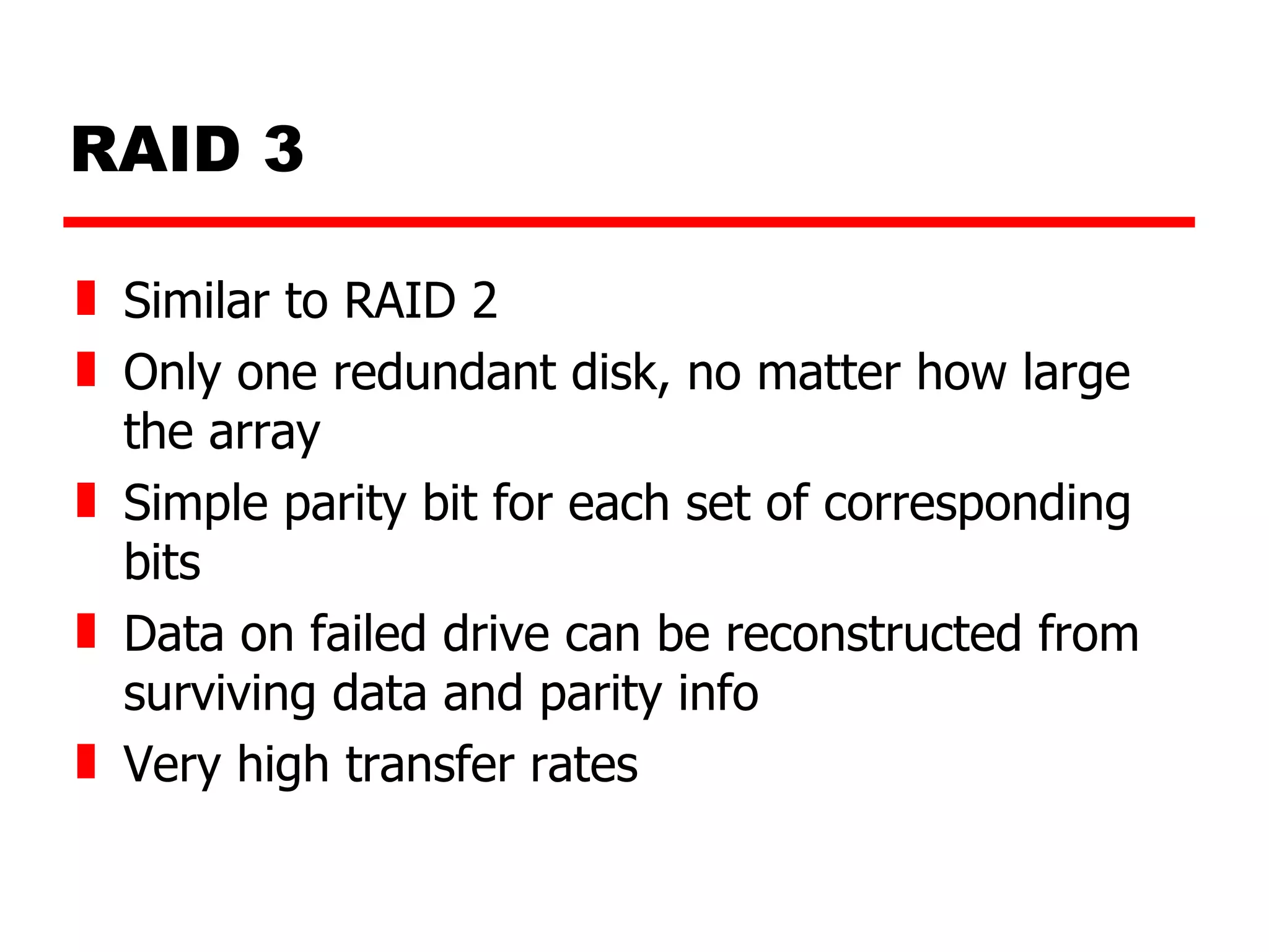 RAID 3 Similar to RAID 2 Only one redundant disk, no matter how large the array Simple parity bit for each set of corresponding bits Data on failed drive can be reconstructed from surviving data and parity info Very high transfer rates 