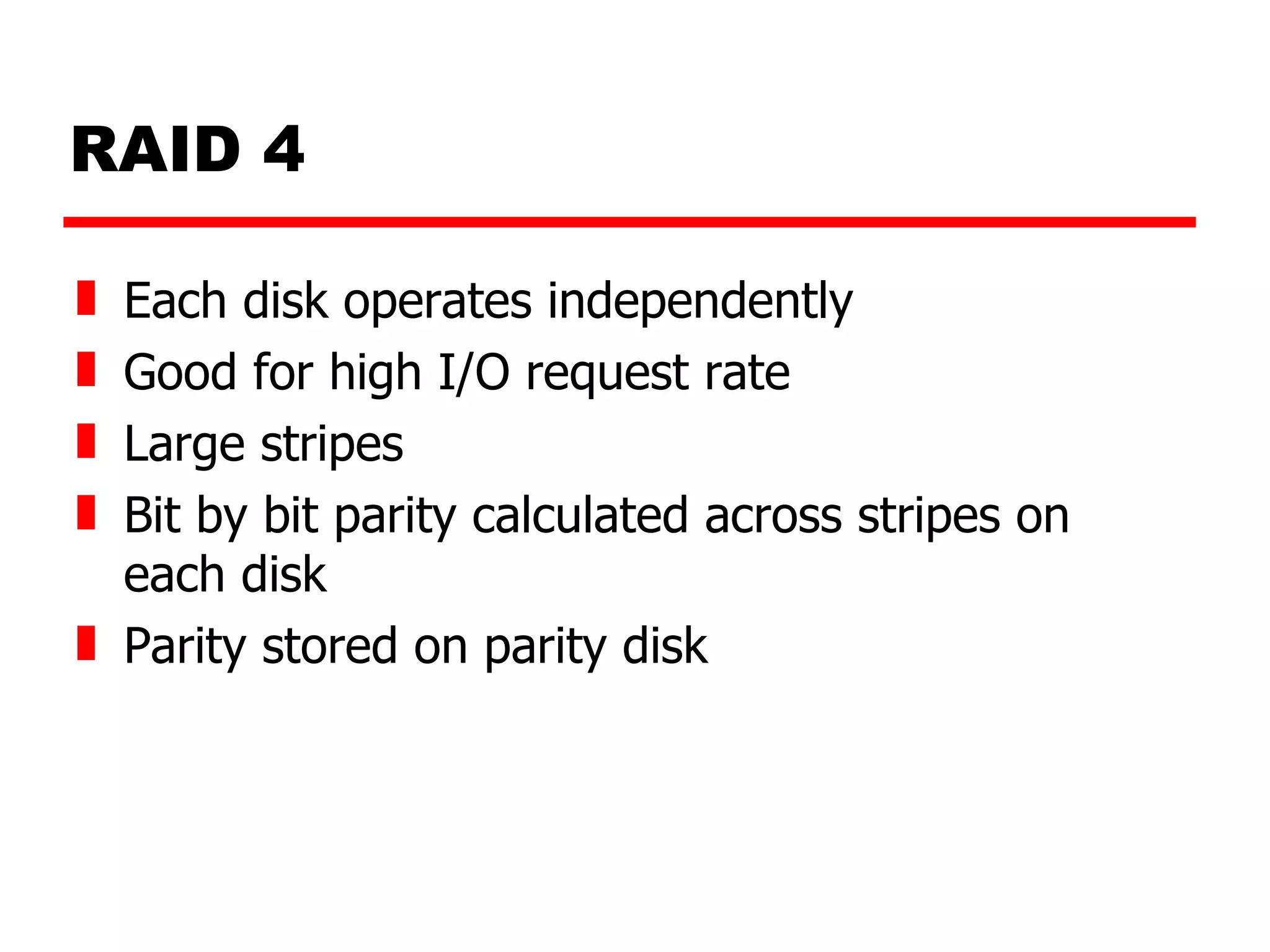 RAID 4 Each disk operates independently Good for high I/O request rate Large stripes Bit by bit parity calculated across stripes on each disk Parity stored on parity disk 