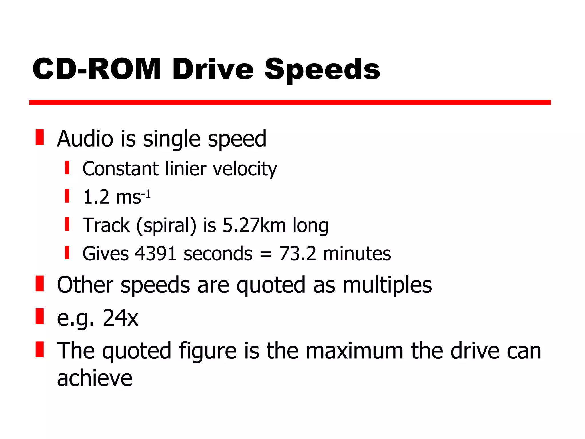 CD-ROM Drive Speeds Audio is single speed Constant linier velocity 1.2 ms -1 Track (spiral) is 5.27km long Gives 4391 seconds = 73.2 minutes Other speeds are quoted as multiples e.g. 24x The quoted figure is the maximum the drive can achieve 