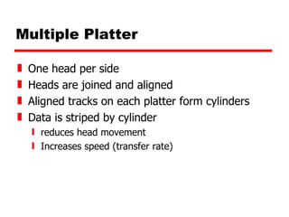 Multiple Platter One head per side Heads are joined and aligned Aligned tracks on each platter form cylinders Data is striped by cylinder reduces head movement Increases speed (transfer rate) 