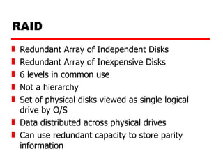 RAID Redundant Array of Independent Disks  Redundant Array of Inexpensive Disks 6 levels in common use Not a hierarchy Set of physical disks viewed as single logical drive by O/S Data distributed across physical drives Can use redundant capacity to store parity information 