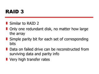 RAID 3 Similar to RAID 2 Only one redundant disk, no matter how large the array Simple parity bit for each set of corresponding bits Data on failed drive can be reconstructed from surviving data and parity info Very high transfer rates 