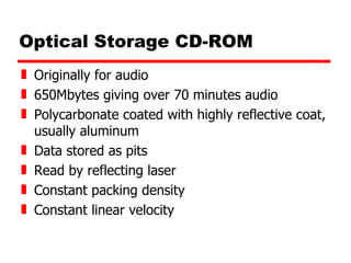 Optical Storage CD-ROM Originally for audio 650Mbytes giving over 70 minutes audio Polycarbonate coated with highly reflective coat, usually aluminum Data stored as pits Read by reflecting laser Constant packing density Constant linear velocity 