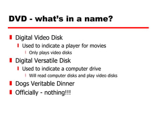 DVD - what’s in a name? Digital Video Disk Used to indicate a player for movies Only plays video disks Digital Versatile Disk Used to indicate a computer drive Will read computer disks and play video disks Dogs Veritable Dinner Officially - nothing!!! 
