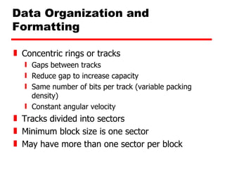 Data Organization and Formatting Concentric rings or tracks Gaps between tracks Reduce gap to increase capacity Same number of bits per track (variable packing density) Constant angular velocity Tracks divided into sectors Minimum block size is one sector May have more than one sector per block 