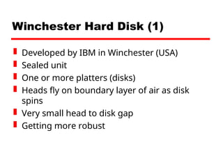 Winchester Hard Disk (1)
 Developed by IBM in Winchester (USA)
 Sealed unit
 One or more platters (disks)
 Heads fly on boundary layer of air as disk
spins
 Very small head to disk gap
 Getting more robust
 