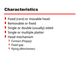Characteristics
 Fixed (rare) or movable head
 Removable or fixed
 Single or double (usually) sided
 Single or multiple platter
 Head mechanism
 Contact (Floppy)
 Fixed gap
 Flying (Winchester)
 