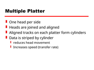 Multiple Platter
 One head per side
 Heads are joined and aligned
 Aligned tracks on each platter form cylinders
 Data is striped by cylinder
 reduces head movement
 Increases speed (transfer rate)
 