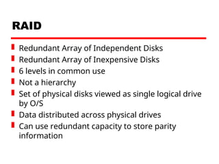 RAID
 Redundant Array of Independent Disks
 Redundant Array of Inexpensive Disks
 6 levels in common use
 Not a hierarchy
 Set of physical disks viewed as single logical drive
by O/S
 Data distributed across physical drives
 Can use redundant capacity to store parity
information
 