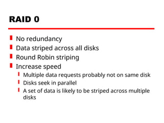 RAID 0
 No redundancy
 Data striped across all disks
 Round Robin striping
 Increase speed
 Multiple data requests probably not on same disk
 Disks seek in parallel
 A set of data is likely to be striped across multiple
disks
 