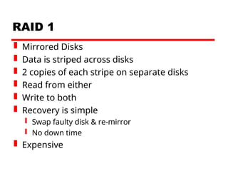 RAID 1
 Mirrored Disks
 Data is striped across disks
 2 copies of each stripe on separate disks
 Read from either
 Write to both
 Recovery is simple
 Swap faulty disk & re-mirror
 No down time
 Expensive
 