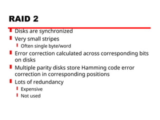 RAID 2
 Disks are synchronized
 Very small stripes
 Often single byte/word
 Error correction calculated across corresponding bits
on disks
 Multiple parity disks store Hamming code error
correction in corresponding positions
 Lots of redundancy
 Expensive
 Not used
 
