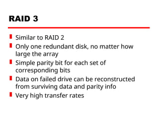 RAID 3
 Similar to RAID 2
 Only one redundant disk, no matter how
large the array
 Simple parity bit for each set of
corresponding bits
 Data on failed drive can be reconstructed
from surviving data and parity info
 Very high transfer rates
 