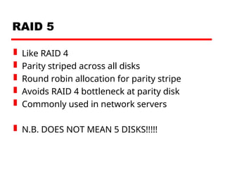 RAID 5
 Like RAID 4
 Parity striped across all disks
 Round robin allocation for parity stripe
 Avoids RAID 4 bottleneck at parity disk
 Commonly used in network servers
 N.B. DOES NOT MEAN 5 DISKS!!!!!
 
