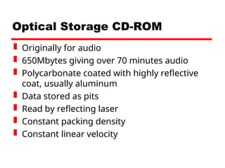 Optical Storage CD-ROM
 Originally for audio
 650Mbytes giving over 70 minutes audio
 Polycarbonate coated with highly reflective
coat, usually aluminum
 Data stored as pits
 Read by reflecting laser
 Constant packing density
 Constant linear velocity
 