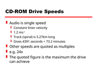CD-ROM Drive Speeds
 Audio is single speed
 Constant linier velocity
 1.2 ms-1
 Track (spiral) is 5.27km long
 Gives 4391 seconds = 73.2 minutes
 Other speeds are quoted as multiples
 e.g. 24x
 The quoted figure is the maximum the drive
can achieve
 